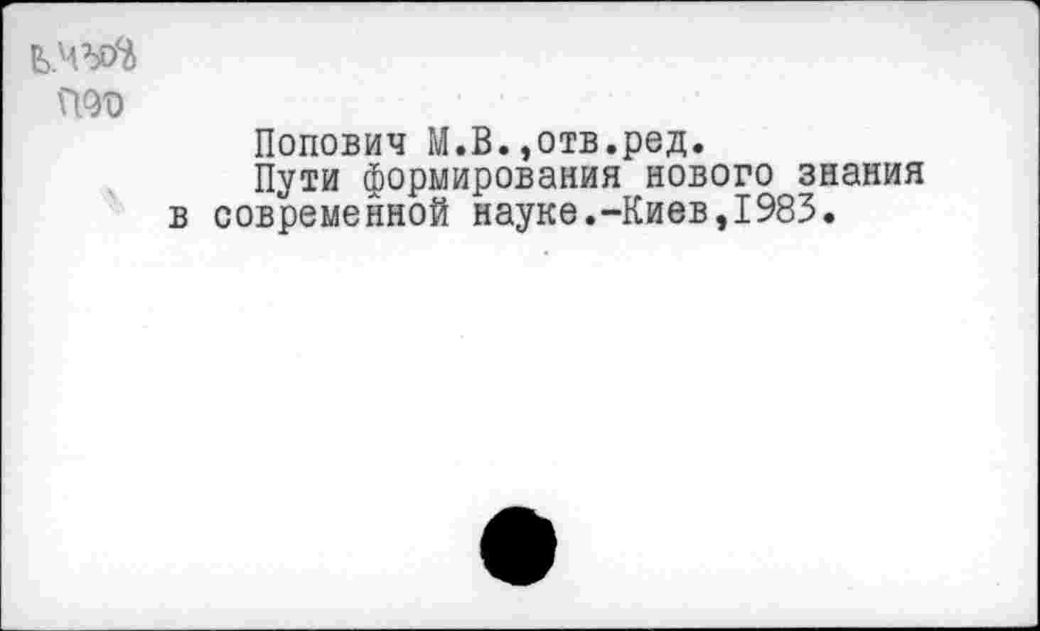 ﻿Ь.Ч’яй
П<М)
Попович М.В.,отв.род.
Пути формирования нового знания в современной науке.-Киев,1983.